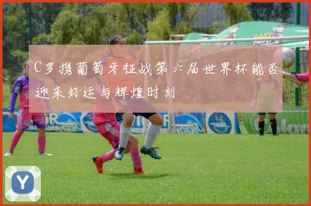 C罗携葡萄牙征战第六届世界杯能否迎来好运与辉煌时刻