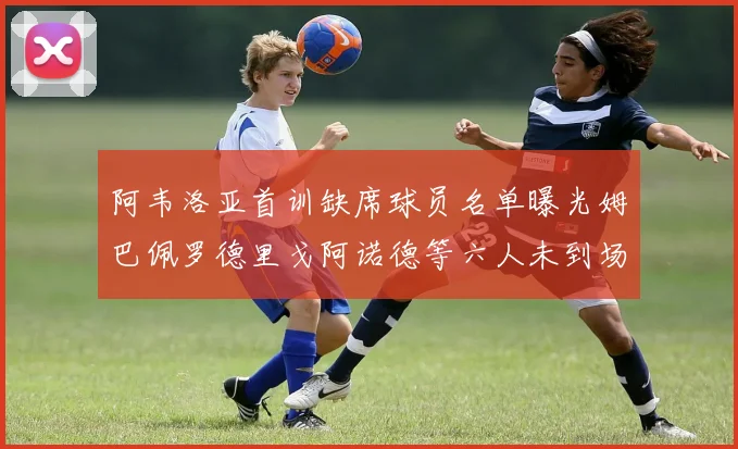 阿韦洛亚首训缺席球员名单曝光姆巴佩罗德里戈阿诺德等六人未到场