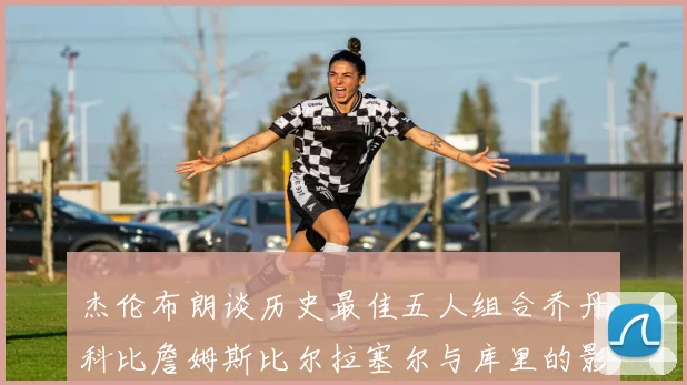 杰伦布朗谈历史最佳五人组合乔丹科比詹姆斯比尔拉塞尔与库里的影响力