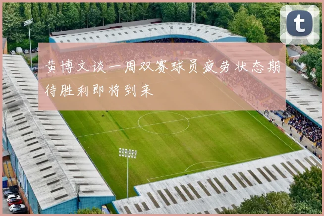 黄博文谈一周双赛球员疲劳状态期待胜利即将到来
