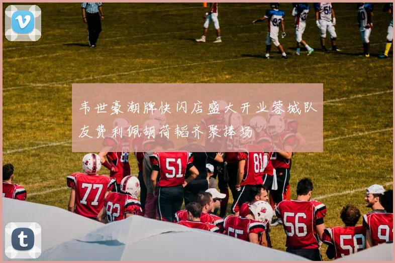 韦世豪潮牌快闪店盛大开业蓉城队友费利佩胡荷韬齐聚捧场