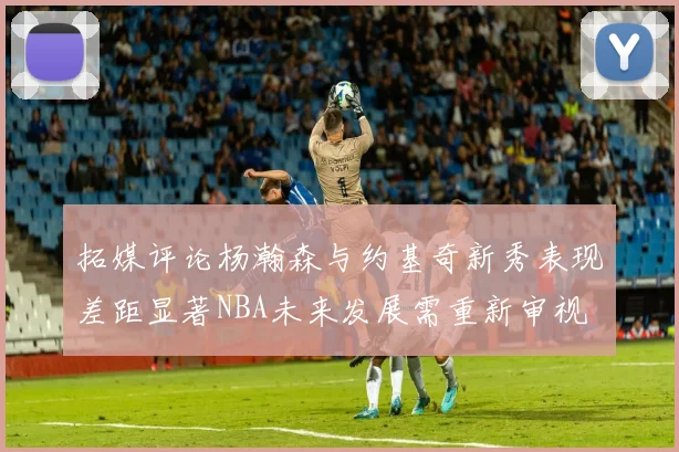 拓媒评论杨瀚森与约基奇新秀表现差距显著NBA未来发展需重新审视