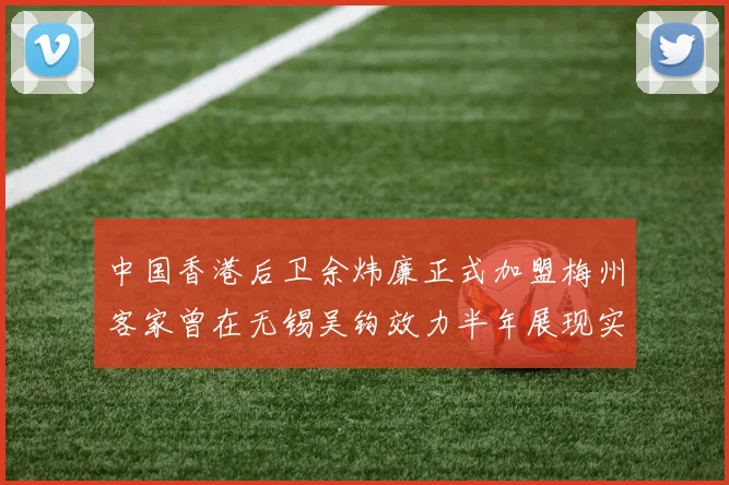 中国香港后卫余炜廉正式加盟梅州客家曾在无锡吴钩效力半年展现实力