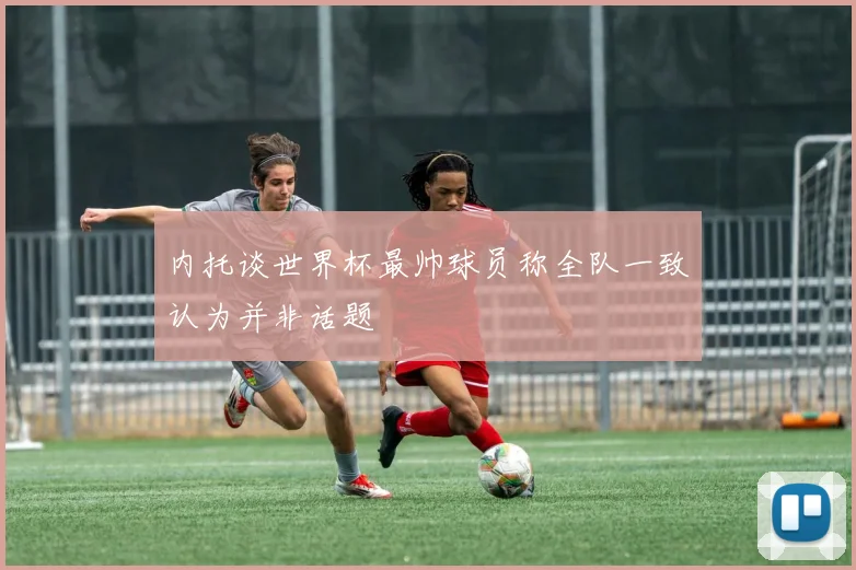 内托谈世界杯最帅球员称全队一致认为并非话题