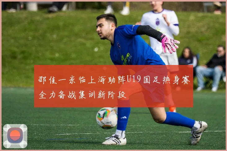 邵佳一亲临上海助阵U19国足热身赛全力备战集训新阶段