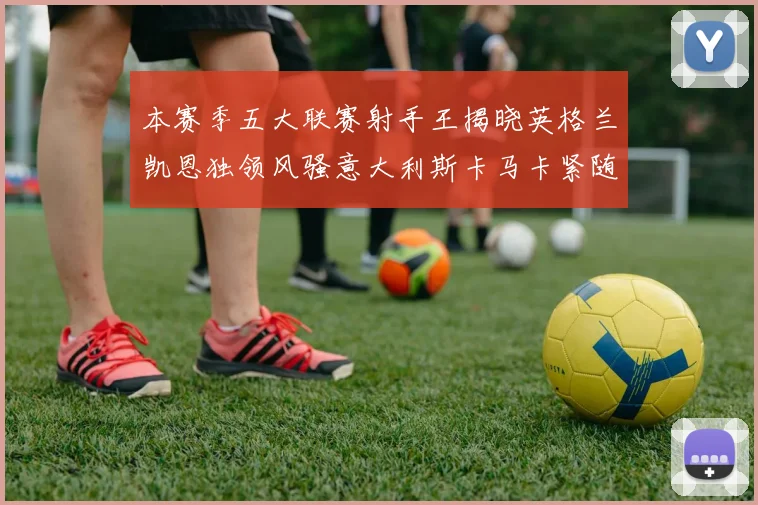 本赛季五大联赛射手王揭晓英格兰凯恩独领风骚意大利斯卡马卡紧随其后