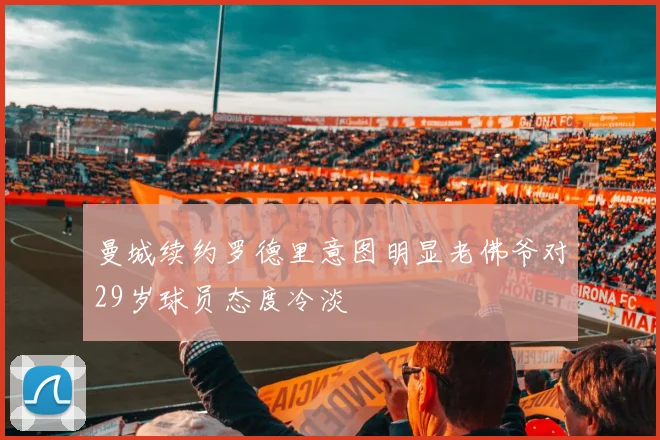 曼城续约罗德里意图明显老佛爷对29岁球员态度冷淡