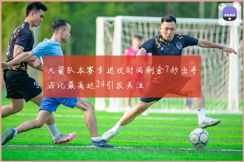 火箭队本赛季进攻时间剩余7秒出手占比最高达24引发关注