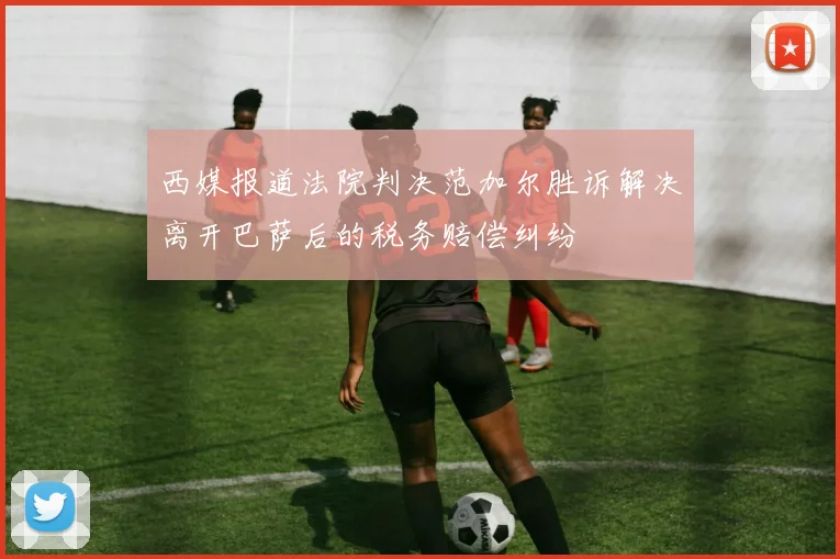 西媒报道法院判决范加尔胜诉解决离开巴萨后的税务赔偿纠纷