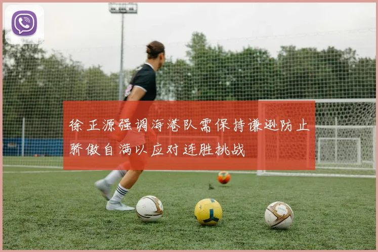 徐正源强调海港队需保持谦逊防止骄傲自满以应对连胜挑战