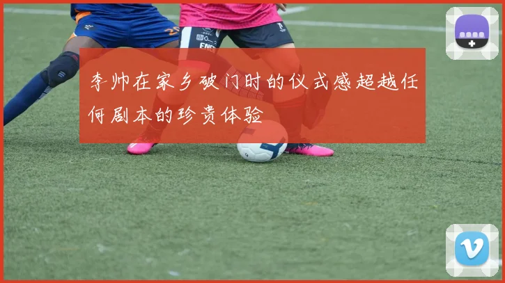 李帅在家乡破门时的仪式感超越任何剧本的珍贵体验