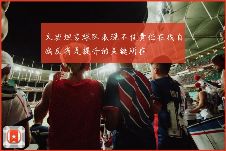 文班坦言球队表现不佳责任在我自我反省是提升的关键所在