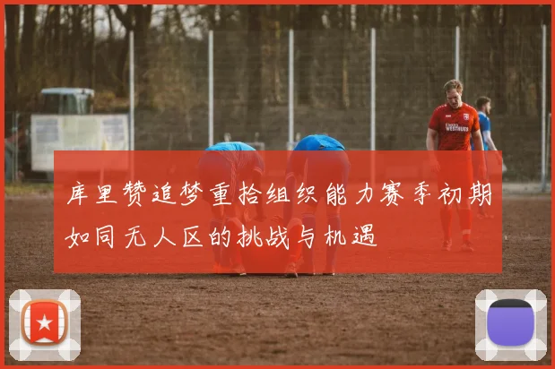 库里赞追梦重拾组织能力赛季初期如同无人区的挑战与机遇