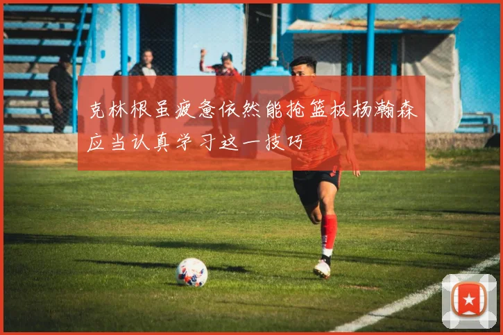 克林根虽疲惫依然能抢篮板杨瀚森应当认真学习这一技巧