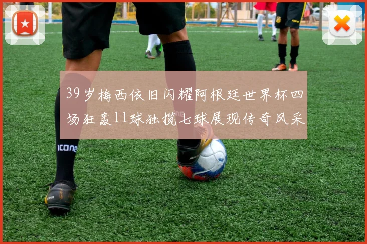 39岁梅西依旧闪耀阿根廷世界杯四场狂轰11球独揽七球展现传奇风采