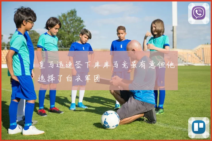 皇马迅速签下库库马竞虽有意但他选择了白衣军团