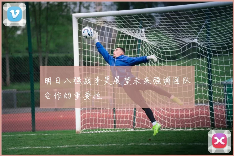 明日八强战李昊展望未来强调团队合作的重要性