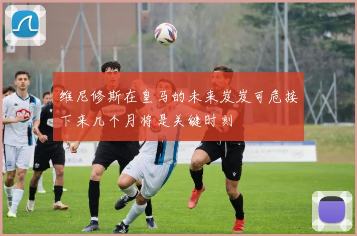 维尼修斯在皇马的未来岌岌可危接下来几个月将是关键时刻