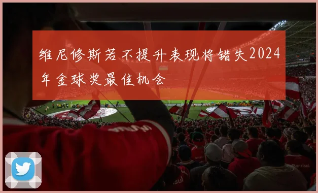 维尼修斯若不提升表现将错失2024年金球奖最佳机会