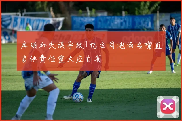 库明加失误导致1亿合同泡汤名嘴直言他责任重大应自省