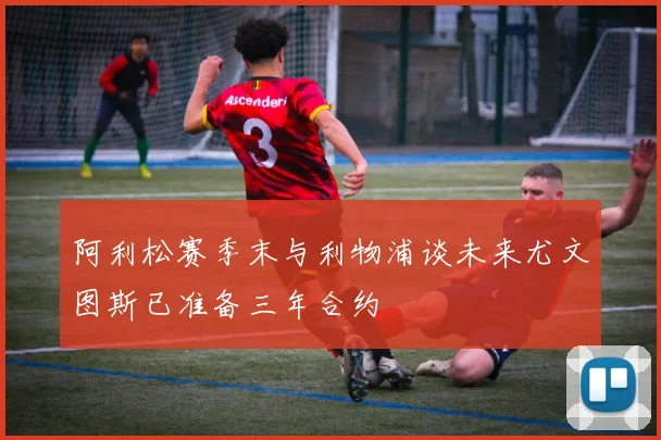 阿利松赛季末与利物浦谈未来尤文图斯已准备三年合约