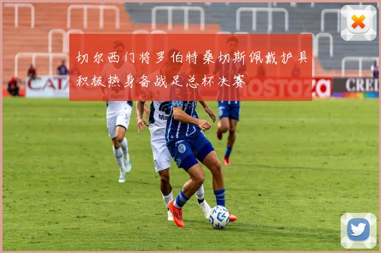 切尔西门将罗伯特桑切斯佩戴护具积极热身备战足总杯决赛