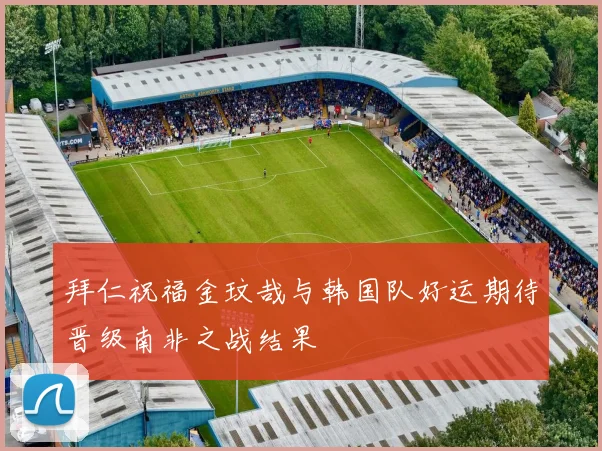 拜仁祝福金玟哉与韩国队好运期待晋级南非之战结果