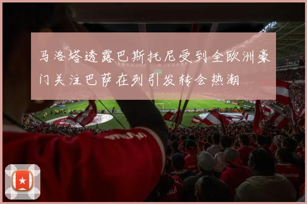 马洛塔透露巴斯托尼受到全欧洲豪门关注巴萨在列引发转会热潮